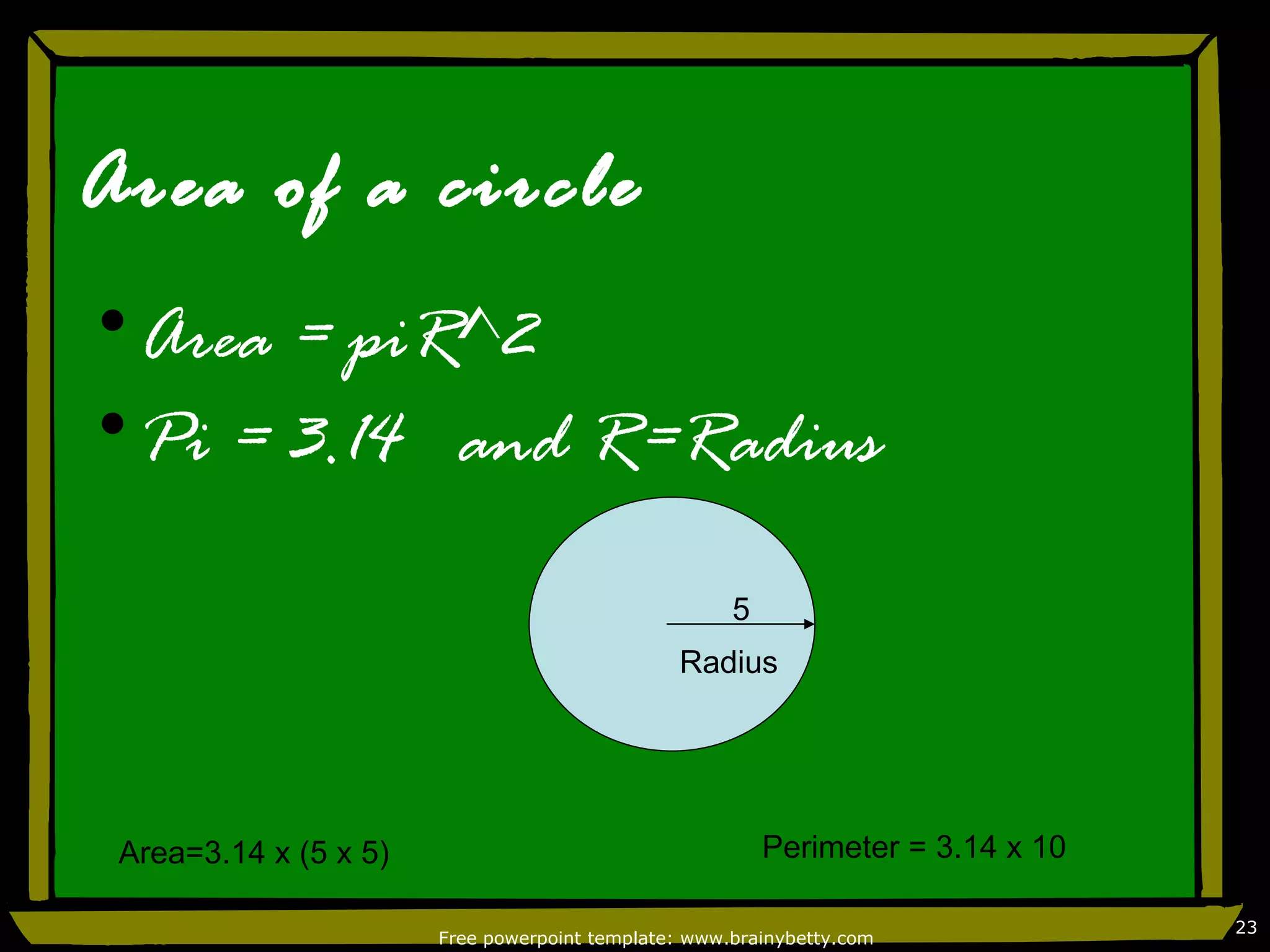 Area of a circle
•Area = piR^2
•Pi = 3.14 and R=Radius

                                                     5
                                               Radius




 Area=3.14 x (5 x 5)                                     Perimeter = 3.14 x 10

                                                                                 23
                       Free powerpoint template: www.brainybetty.com
 