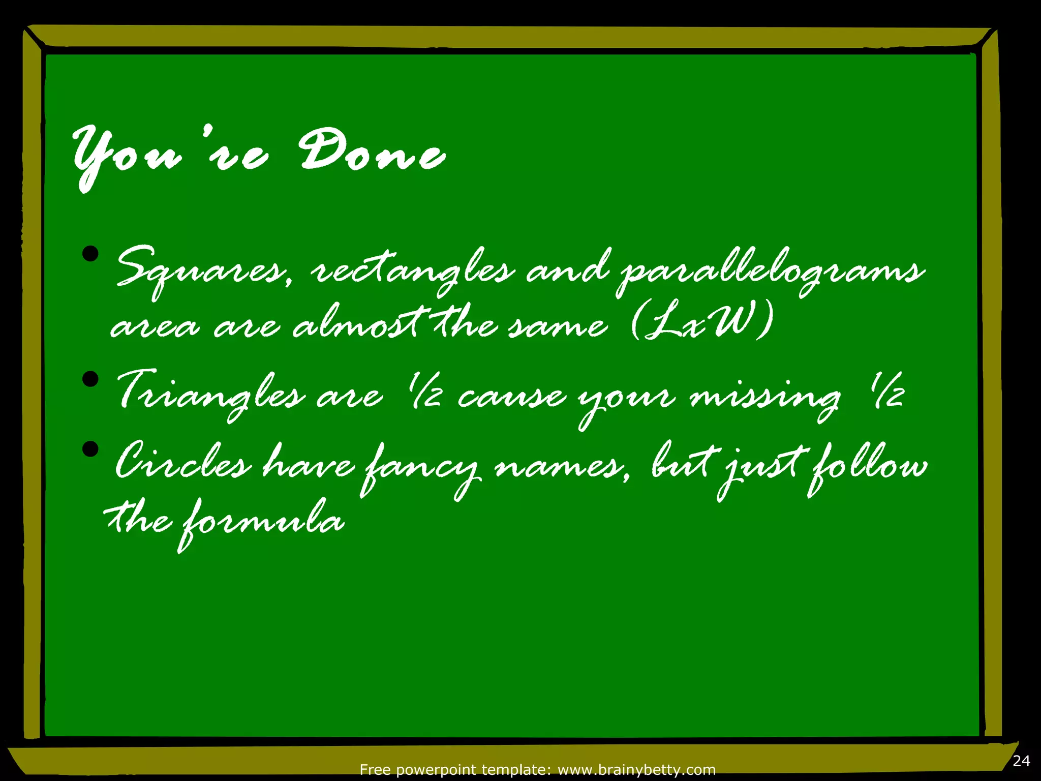 You’re Done
•Squares, rectangles and parallelograms
 area are almost the same (LxW)
•Triangles are ½ cause your missing ½
•Circles have fancy names, but just follow
 the formula



                                                              24
              Free powerpoint template: www.brainybetty.com
 