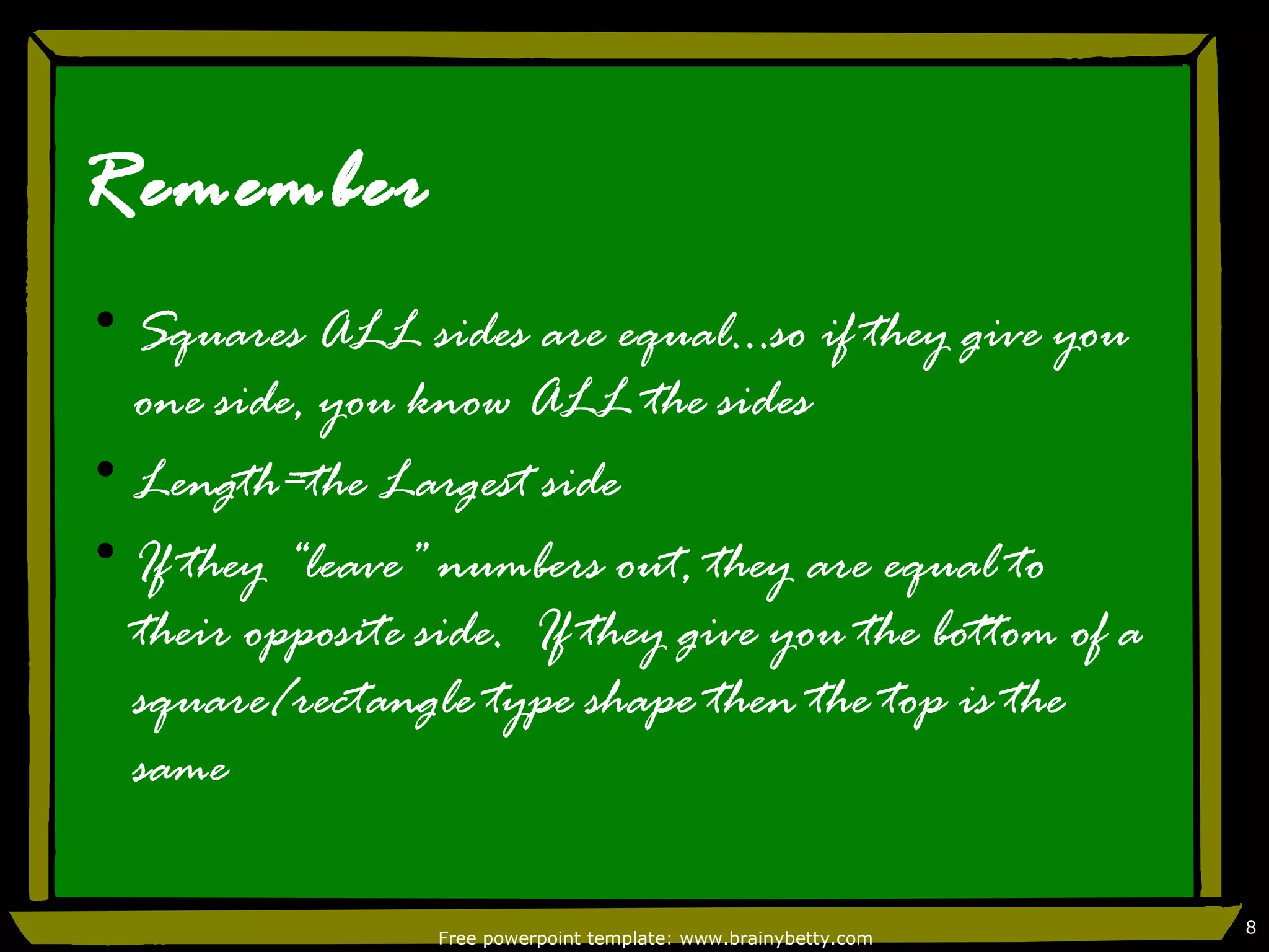 Remember
• Squares ALL sides are equal…so if they give you
  one side, you know ALL the sides
• Length=the Largest side
• If they “leave” numbers out, they are equal to
  their opposite side. If they give you the bottom of a
  square/rectangle type shape then the top is the
  same

                                                                  8
                  Free powerpoint template: www.brainybetty.com
 
