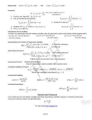 Marginal pdf: ( ) ∫ ( ) and ( ) ∫ ( )
Properties:
Let ( ) {
1. If x<0 or y<0, then CDF ( )
2. If (x, y) is inside the unit interval,
( ) ∫ ∫
3. Similarly, If and x>1, ( )
4. If and y>1,
( ) ∫ ∫
5. Finally if x>1 and y>1,
( ) ∫ ∫
Independence of two variables:
if X and Y are independent discrete random variables, then the joint pmf is equal to the product of the marginal pmf’s.
( ) ( ) ( ) ( ) ( ) ( ) ( ) ( ) ( )
Expected Value of a Function of Two Random Variables:
, - {
∫ ∫ ( ) ( )
∑ ∑ ( ) ( )
Joint moment of X and Y:
, - {
∫ ∫ ( )
∑ ∑ ( )
If E[XY]=0, then we say that X and Y are orthogonal.
Covariance of X and Y: COV(X,Y)=E[XY]-E[X]E[Y]
Pairs of independent random variables have covariance zero.
Correlation coefficient of X and Y:
( )
, where √ ( ) √ ( )
X and Y are said to be uncorrelated if
Conditional Probability:
( )
( )
( )
( )
, -
, -
( ) ( )
Conditional Expectation:
, - ∫ ( )
, - ∑ ( )
Central Limit Theorem
Let Sn be the sum of n iid random variables with finite mean E[X]= and finite variance and let Zn be the zero-
mean, unit-variance random variable defined by
Zn
√
For more visit tricntip.blogspot.com
Haris H.
 