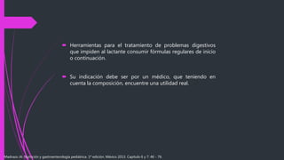  Herramientas para el tratamiento de problemas digestivos
que impiden al lactante consumir fórmulas regulares de inicio
o continuación.
 Su indicación debe ser por un médico, que teniendo en
cuenta la composición, encuentre una utilidad real.
Madrazo JA. Nutrición y gastroenterología pediátrica. 1ª edición. México 2013. Capítulo 6 y 7: 46 - 76.
 