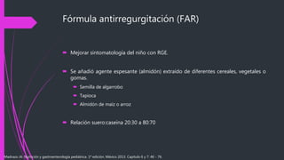 Fórmula antirregurgitación (FAR)
 Mejorar sintomatología del niño con RGE.
 Se añadió agente espesante (almidón) extraído de diferentes cereales, vegetales o
gomas.
 Semilla de algarrobo
 Tapioca
 Almidón de maíz o arroz
 Relación suero:caseína 20:30 a 80:70
Madrazo JA. Nutrición y gastroenterología pediátrica. 1ª edición. México 2013. Capítulo 6 y 7: 46 - 76.
 