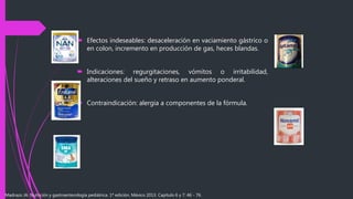  Efectos indeseables: desaceleración en vaciamiento gástrico o
en colon, incremento en producción de gas, heces blandas.
 Indicaciones: regurgitaciones, vómitos o irritabilidad,
alteraciones del sueño y retraso en aumento ponderal.
 Contraindicación: alergia a componentes de la fórmula.
Madrazo JA. Nutrición y gastroenterología pediátrica. 1ª edición. México 2013. Capítulo 6 y 7: 46 - 76.
 