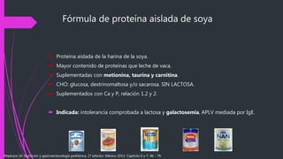 Fórmula de proteína aislada de soya
 Proteína aislada de la harina de la soya.
 Mayor contenido de proteínas que leche de vaca.
 Suplementadas con metionina, taurina y carnitina.
 CHO: glucosa, dextrinomaltosa y/o sacarosa. SIN LACTOSA.
 Suplementados con Ca y P, relación 1.2 y 2.
 Indicada: intolerancia comprobada a lactosa y galactosemia, APLV mediada por IgE.
Madrazo JA. Nutrición y gastroenterología pediátrica. 1ª edición. México 2013. Capítulo 6 y 7: 46 - 76.
 