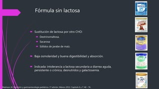 Fórmula sin lactosa
 Sustitución de lactosa por otro CHO:
 Dextrinomaltosa.
 Sacarosa
 Sólidos de jarabe de maíz.
 Baja osmolaridad y buena digestibilidad y absorción.
 Indicada: intolerancia a lactosa secundaria a diarrea aguda,
persistente o crónica, desnutridos y galactosemia.
Madrazo JA. Nutrición y gastroenterología pediátrica. 1ª edición. México 2013. Capítulo 6 y 7: 46 - 76.
 