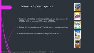 Fórmula hipoantigénica
 Posterior a hidrólisis, moléculas peptídicas con peso menor de
1500Da 85%, el resto con PM mayor a 5000Da.
 Indicación: prevención de APLV en lactantes con riesgo atópico
 Contraindicada en lactantes con diagnóstico de APLV.
Madrazo JA. Nutrición y gastroenterología pediátrica. 1ª edición. México 2013. Capítulo 6 y 7: 46 - 76.
 