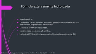 Fórmula extensamente hidrolizada
 Hipoalergénicas.
 Tratada con calor e hidrolisis enzimática, posteriormente ultrafiltrada con
formación de oligopéptidos aminoácidos.
 Menores a 1500Da en más del 85%.
 Suplementada con taurina y l-carnitina.
 Indicada: APLV, insuficiencia pancreatica, hipobetalipoproteinemia, SIC.
Madrazo JA. Nutrición y gastroenterología pediátrica. 1ª edición. México 2013. Capítulo 6 y 7: 46 - 76.
 