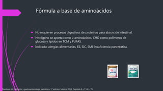 Fórmula a base de aminoácidos
 No requieren procesos digestivos de proteínas para absorción intestinal.
 Nitrógeno se aporta como L-aminoácidos, CHO como polímeros de
glucosa y lípidos en TCM y PUFAS.
 Indicada: alergias alimentarias, EII, SIC, SMI, insuficiencia pancreatica.
Madrazo JA. Nutrición y gastroenterología pediátrica. 1ª edición. México 2013. Capítulo 6 y 7: 46 - 76.
 