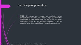 Fórmula para prematuro
 RNPT  reserva muy escasa de nutrientes, unos
requerimientos elevados de energía, agua y elementos
nutricionales, y serias alteraciones por inmadurez, y a veces
enfermedad grave, en los sistemas relacionados con la
digestión, absorción, metabolismo y excreción de nutrientes.
Madrazo JA. Nutrición y gastroenterología pediátrica. 1ª edición. México 2013. Capítulo 6 y 7: 46 - 76.
 
