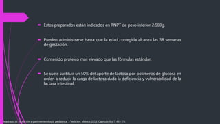  Estos preparados están indicados en RNPT de peso inferior 2.500g.
 Pueden administrarse hasta que la edad corregida alcanza las 38 semanas
de gestación.
 Contenido proteico más elevado que las fórmulas estándar.
 Se suele sustituir un 50% del aporte de lactosa por polímeros de glucosa en
orden a reducir la carga de lactosa dada la deficiencia y vulnerabilidad de la
lactasa intestinal.
Madrazo JA. Nutrición y gastroenterología pediátrica. 1ª edición. México 2013. Capítulo 6 y 7: 46 - 76.
 