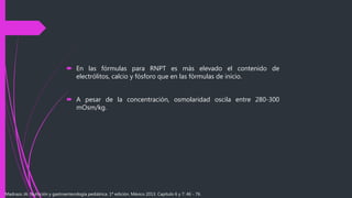  En las fórmulas para RNPT es más elevado el contenido de
electrólitos, calcio y fósforo que en las fórmulas de inicio.
 A pesar de la concentración, osmolaridad oscila entre 280-300
mOsm/kg.
Madrazo JA. Nutrición y gastroenterología pediátrica. 1ª edición. México 2013. Capítulo 6 y 7: 46 - 76.
 