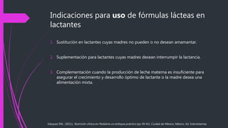 Indicaciones para uso de fórmulas lácteas en
lactantes
1. Sustitución en lactantes cuyas madres no pueden o no desean amamantar.
2. Suplementación para lactantes cuyas madres desean interrumpir la lactancia.
3. Complementación cuando la producción de leche materna es insuficiente para
asegurar el crecimiento y desarrollo óptimo de lactante o la madre desea una
alimentación mixta.
Vázquez EM., (2011), Nutrición clínica en Pediatría un enfoque práctico (pp 39-41). Ciudad de México, México, Ed. Intersistemas
 