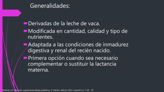 Generalidades:
Derivadas de la leche de vaca.
Modificada en cantidad, calidad y tipo de
nutrientes.
Adaptada a las condiciones de inmadurez
digestiva y renal del recién nacido.
Primera opción cuando sea necesario
complementar o sustituir la lactancia
materna.
Madrazo JA. Nutrición y gastroenterología pediátrica. 1ª edición. México 2013. Capítulo 6 y 7: 46 - 76.
 