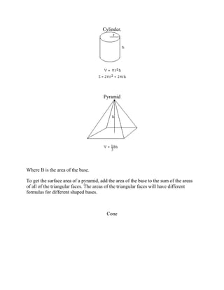 Cylinder.
Pyramid
Where B is the area of the base.
To get the surface area of a pyramid, add the area of the base to the sum of the areas
of all of the triangular faces. The areas of the triangular faces will have different
formulas for different shaped bases.
Cone
 