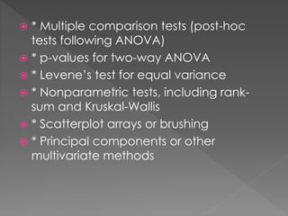  * Multiple comparison tests (post-hoc 
tests following ANOVA) 
 * p-values for two-way ANOVA 
 * Levene’s test for equal variance 
 * Nonparametric tests, including rank-sum 
and Kruskal-Wallis 
 * Scatterplot arrays or brushing 
 * Principal components or other 
multivariate methods 
 