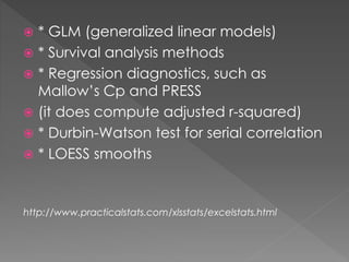  * GLM (generalized linear models) 
 * Survival analysis methods 
 * Regression diagnostics, such as 
Mallow’s Cp and PRESS 
 (it does compute adjusted r-squared) 
 * Durbin-Watson test for serial correlation 
 * LOESS smooths 
http://www.practicalstats.com/xlsstats/excelstats.html 
 