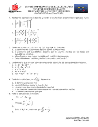 UNIVERSIDAD FRANCISCO DE PAULA SANTANDER
                                FACULTAD DE CIENCIAS BÁSICAS
                                DEPARTAMENTO DE MATEMÁTICAS Y ESTADISTICA
                                             DIAGNOSTICO MATEMÁTICAS II

1. Realizar las operaciones indicadas y escribir el resultado sin exponentes negativos o nulos:
                                         2
              2/3        6
                                1/ 3 
       2 / 3  x
               
                          
                                  
   a.  x                           
              x1 / 4    
                                    
                        
                                    
                           3                       2
       z k x −3 x k        2 x −3           
   b.                     ÷                 
       x k y −2 z k        2 z −2 y k       
                                            
                               3                   2
       2 x3     x k   z k x −3 
   c.         ÷      ÷         
       2z 2 yk z k   xk y−2 
                               

2. Dados los puntos: A(3, -2), B(-1, -4), C(2, 1) y D (4, 5). Calcular:
   a. El perímetro del cuadrilátero descrito por los puntos dados.
   b. El perímetro del cuadrilátero descrito por los puntos medios de los lados del
      cuadrilátero primitivo.
   c. ¿Que figura es este nuevo cuadrilátero? Justificar la respuesta.
   d. Determine el área del triángulo formado por los puntos A B C.

3. Determinar a que sección cónica corresponde cada una de las siguientes ecuaciones.
   a. (x - 2)2 + (y - 2)2 = 4
   b. x2 + 3 – 8y + y2 = 0
   c. x2 + 12y = 0
   d. 9y2 = 36 + 4y2
   e. 12x2 + 18y2 – 12x -12y - 5 = 0

                                             x2 − 2
4. Dada la función Sea f ( x) =                     . Determine:
                                              x +1
   a. El dominio y rango de f(x)
   b. Las asíntotas que posee la función f(x).
   c. Los intervalos de monotonía de la función f(x)
   d. El tipo de concavidad en cada uno de los intervalos de la función f(x).
   e. Los extremos existentes y el tipo.
5. Halle la derivada de la función:

   a.


   b.


   c.


                                                                          SONIA MARITZA MENDOZA
                                                                                  MATEMATICAS II
 