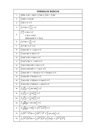 FORMULAS BASICAS
1. ∫(𝑑𝑢 + 𝑑𝑣 − 𝑑𝑤) = ∫ 𝑑𝑢 + ∫ 𝑑𝑣 − ∫ 𝑑𝑤j
2. ∫ 𝑎𝑑𝑣 = 𝑎∫ 𝑑𝑣k
3. ∫ 𝑑𝑥 = 𝑥 + 𝐶g
4. ∫ 𝑣𝑛
𝑑𝑣 =
𝑣𝑛+1
𝑛+1
+ 𝐶j
5.
∫
𝑑𝑣
𝑣
= ln𝑣 + 𝐶k
= ln 𝑣 + ln𝐶
[𝐻𝑎𝑐𝑖𝑒𝑛𝑑𝑜 𝐶 = ln𝑐]
6. ∫ 𝑎𝑣
𝑑𝑣 =
𝑎𝑣
ln𝑎
+ 𝐶j
7. ∫ 𝑒𝑣
𝑑𝑣 = 𝑒𝑣
+ 𝐶k
8. ∫ sin𝑣 𝑑𝑣 = −cos𝑣 + 𝐶k
9. ∫ cos𝑣 𝑑𝑣 = sin 𝑣 + 𝐶j
10. ∫ sin2
𝑣 𝑑𝑣 = tan𝑣 + 𝐶j
11. ∫ csc2
𝑣 𝑑𝑣 = −cot𝑣 + 𝐶d
12. ∫ sec𝑣 tan 𝑣 𝑑𝑣 = sec 𝑣 + 𝐶g
13. ∫ csc𝑣 cot𝑣 𝑑𝑣 = − csc𝑣 + 𝐶r
14. ∫ tan𝑣 𝑑𝑣 = −lncos 𝑣 + 𝐶 = lnsec𝑣 + 𝐶r
15. ∫ cot𝑣 𝑑𝑣 = lnsin 𝑣 + 𝐶m
16. ∫ sec𝑣 𝑑𝑣 = ln(sec𝑣 + tan𝑣) + 𝐶k
17. ∫ csc𝑣 𝑑𝑣 = ln(csc𝑣 − cot𝑣) + 𝐶jk
18. ∫
𝑑𝑣
𝑣2
+𝑎2 =
1
𝑎
arc tan
𝑣
𝑎
+ 𝐶g
19. ∫
𝑑𝑣
𝑣2
−𝑎2 =
1
2𝑎
ln
𝑣−𝑎
𝑣+𝑎
+ 𝐶b
19.a. ∫
𝑑𝑣
𝑎2
−𝑣2 =
1
2𝑎
ln
𝑎+𝑣
𝑎−𝑣
+ 𝐶g
20. ∫
𝑑𝑣
√𝑎2
−𝑣2 = arc sin
𝑣
𝑎
+ 𝐶b
21. ∫
𝑑𝑣
√𝑣2
±𝑎2
= ln(𝑣 + √𝑣2 ± 𝑎2) + 𝐶df
22. ∫ √𝑎2 − 𝑣2𝑑𝑣 =
𝑣
2
√𝑎2 − 𝑣2 +
𝑎2
2
arc sin
𝑣
𝑎
+ 𝐶g
23. ∫ √𝑣2 ± 𝑎2𝑑𝑣 =
𝑣
2
√𝑣2 ± 𝑎2 ±
𝑎2
2
ln(𝑣 + √𝑣2 ± 𝑎2)g
 