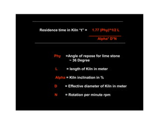 Residence time in Kiln “t” =     1.77 (Phy)^1/2 L
                               ________________
                                    Alpha* D*N



        Phy    =Angle of repose for lime stone
                 ~ 36 Degree

         L     = length of Kiln in meter

         Alpha = Kiln inclination in %

        D      = Effective diameter of Kiln in meter

        N      = Rotation per minute rpm
 