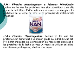 F.H.: Fórmulas Hipoalergénicas o Fórmulas Hidrolizadas.
Leches en las que las proteínas han sido sometidas a un alto
grado de hidrólisis. Están indicadas en casos con alergia a las
proteínas de la leche de vaca, o en procesos de malabsorción
intestinal
H.A.: Fórmulas Hipoantigénicas. Leches en las que las
proteínas son sometidas a un menor grado de hidrólisis que las
FH. Están indicadas en la prevención de reacciones alérgicas a
las proteínas de la leche de vaca .A veces se utilizan en niños
con diarreas prolongadas, vómitos o eczemas
 