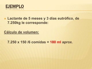 EJEMPLO
 Lactante de 5 meses y 3 días eutrófico, de
7.250kg le corresponde:
Cálculo de volumen:
7.250 x 150 /6 comidas = 180 ml aprox.
 