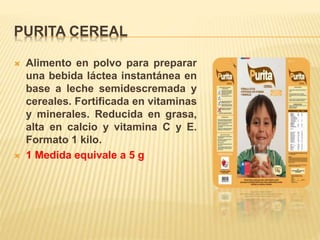 PURITA CEREAL
 Alimento en polvo para preparar
una bebida láctea instantánea en
base a leche semidescremada y
cereales. Fortificada en vitaminas
y minerales. Reducida en grasa,
alta en calcio y vitamina C y E.
Formato 1 kilo.
 1 Medida equivale a 5 g
 