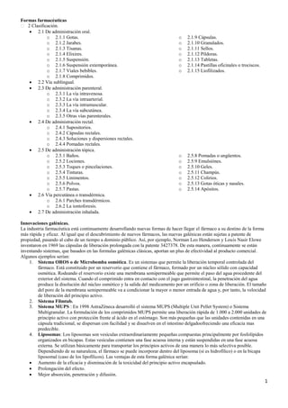 Formas farmacéuticas
   2 Clasificación.
     2.1 De administración oral.
             o 2.1.1 Gotas.                                                      o   2.1.9 Cápsulas.
             o 2.1.2 Jarabes.                                                    o   2.1.10 Granulados.
             o 2.1.3 Tisanas.                                                    o   2.1.11 Sellos.
             o 2.1.4 Elixires.                                                   o   2.1.12 Píldoras.
             o 2.1.5 Suspensión.                                                 o   2.1.13 Tabletas.
             o 2.1.6 Suspensión extemporánea.                                    o   2.1.14 Pastillas oficinales o trociscos.
             o 2.1.7 Viales bebibles.                                            o   2.1.15 Liofilizados.
             o 2.1.8 Comprimidos.
     2.2 Vía sublingual.
     2.3 De administración parenteral.
             o 2.3.1 La vía intravenosa.
             o 2.3.2 La vía intraarterial.
             o 2.3.3 La vía intramuscular.
             o 2.3.4 La vía subcutánea.
             o 2.3.5 Otras vías parenterales.
     2.4 De administración rectal.
             o 2.4.1 Supositorios.
             o 2.4.2 Cápsulas rectales.
             o 2.4.3 Soluciones y dispersiones rectales.
             o 2.4.4 Pomadas rectales.
     2.5 De administración tópica.
             o 2.5.1 Baños.                                                      o   2.5.8 Pomadas o ungüentos.
             o 2.5.2 Lociones.                                                   o   2.5.9 Emulsiónes.
             o 2.5.3 Toques o pincelaciones.                                     o   2.5.10 Geles.
             o 2.5.4 Tinturas.                                                   o   2.5.11 Champús.
             o 2.5.5 Linimentos.                                                 o   2.5.12 Colirios.
             o 2.5.6 Polvos.                                                     o   2.5.13 Gotas óticas y nasales.
             o 2.5.7 Pastas.                                                     o   2.5.14 Apósitos.
     2.6 Vía percutánea o transdérmica.
             o 2.6.1 Parches transdérmicos.
             o 2.6.2 La iontoforesis.
     2.7 De administración inhalada.

Innovaciones galénicas.
La industria farmacéutica está continuamente desarrollando nuevas formas de hacer llegar el fármaco a su destino de la forma
más rápida y eficaz. Al igual que el descubrimiento de nuevos fármacos, las nuevas galénicas están sujetas a patente de
propiedad, pasando al cabo de un tiempo a dominio público. Así, por ejemplo, Norman Leo Henderson y Louis Nasir Elowe
inventaron en 1969 las cápsulas de liberación prolongada con la patente 3427378. De esta manera, continuamente se están
inventando sistemas, que basados en las formulas galénicas clásicas, aportan un plus de efectividad al producto comercial.
Algunos ejemplos serían:
    1. Sistema OROS o de Microbomba osmótica. Es un sistemas que permite la liberación temporal controlada del
         fármaco. Está constituido por un reservorio que contiene el fármaco, formado por un núcleo sólido con capacidad
         osmótica. Rodeando el reservorio existe una membrana semipermeable que permite el paso del agua procedente del
         exterior del sistema. Cuando el comprimido entra en contacto con el jugo gastrointestinal, la penetración del agua
         produce la disolución del núcleo osmótico y la salida del medicamento por un orificio o zona de liberación. El tamaño
         del poro de la membrana semipermeable va a condicionar la mayor o menor entrada de agua y, por tanto, la velocidad
         de liberación del principio activo.
    2. Sistema Filmtab.
    3. Sistema MUPS : En 1998 AstraZéneca desarrolló el sistema MUPS (Multiple Unit Pellet System) o Sistema
         Multigranular. La formulación de los comprimidos MUPS permite una liberación rápida de 1.000 a 2.000 unidades de
         principio activo con protección frente al ácido en el estómago. Son más pequeñas que las unidades contenidas en una
         cápsula tradicional, se dispersan con facilidad y se disuelven en el intestino delgadoofreciendo una eficacia mas
         predecible.
    4. Liposomas: Los liposomas son vesículas extraordinariamente pequeñas compuestas principalmente por fosfolípidos
         organizados en bicapas. Estas vesículas contienen una fase acuosa interna y están suspendidas en una fase acuosa
         externa. Se utilizan básicamente para transportar los principios activos de una manera lo más selectiva posible.
         Dependiendo de su naturaleza, el fármaco se puede incorporar dentro del liposoma (si es hidrofílico) o en la bicapa
         liposomal (caso de los lipofílicos). Las ventajas de esta forma galénica serían:
     Aumento de la eficacia y disminución de la toxicidad del principio activo encapsulado.
     Prolongación del efecto.
     Mejor absorción, penetración y difusión.
                                                                                                                                1
 