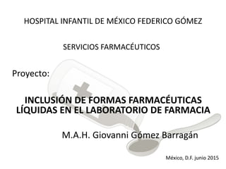 HOSPITAL INFANTIL DE MÉXICO FEDERICO GÓMEZ
SERVICIOS FARMACÉUTICOS
Proyecto:
INCLUSIÓN DE FORMAS FARMACÉUTICAS
LÍQUIDAS EN EL LABORATORIO DE FARMACIA
M.A.H. Giovanni Gómez Barragán
México, D.F. junio 2015
 