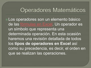 Los operadores son un elemento básico
de las fórmulas en Excel. Un operador es
un símbolo que representa una
determinada operación. En esta ocasión
haremos una revisión detallada de todos
los tipos de operadores en Excel así
como su precedencia, es decir, el orden en
que se realizan las operaciones.
 