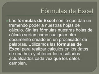 Las fórmulas de Excel son lo que dan un
tremendo poder a nuestras hojas de
cálculo. Sin las fórmulas nuestras hojas de
cálculo serían como cualquier otro
documento creado en un procesador de
palabras. Utilizamos las fórmulas de
Excel para realizar cálculos en los datos
de una hoja y obtener los resultados
actualizados cada vez que los datos
cambien.
 