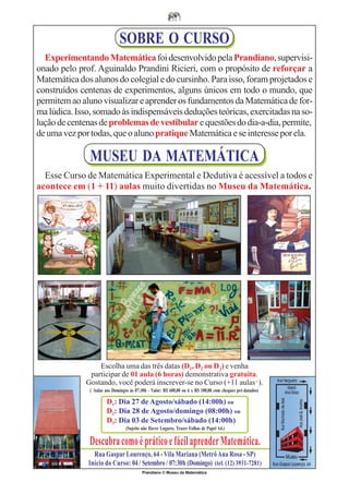 SOBRE O CURSO
  Experimentando Matemática foi desenvolvido pela Prandiano, supervisi-
onado pelo prof. Aguinaldo Prandini Ricieri, com o propósito de reforçar a
Matemática dos alunos do colegial e do cursinho. Para isso, foram projetados e
construídos centenas de experimentos, alguns únicos em todo o mundo, que
permitem ao aluno visualizar e aprender os fundamentos da Matemática de for-
ma lúdica. Isso, somado às indispensáveis deduções teóricas, exercitadas na so-
lução de centenas de problemas de vestibular e questões do dia-a-dia, permite,
de uma vez por todas, que o aluno pratique Matemática e se interesse por ela.

               MUSEU DA MATEMÁTICA
  Esse Curso de Matemática Experimental e Dedutiva é acessível a todos e
acontece em (1 + 11) aulas muito divertidas no Museu da Matemática.




                  Escolha uma das três datas (D1, D2 ou D3) e venha
               participar de 01 aula (6 horas) demonstrativa gratuita.
              Gostando, você poderá inscrever-se no Curso (+11 aulas*).
               (*Aulas aos Domingos às 07:30h - Valor: R$ 600,00 ou 6 x R$ 100,00 com cheques pré-datados)

                        D1: Dia 27 de Agosto/sábado (14:00h) ou
                        D2: Dia 28 de Agosto/domingo (08:00h) ou
                        D3: Dia 03 de Setembro/sábado (14:00h)
                                  (Sujeito não Haver Lugares. Trazer Folhas de Papel A4.)

               Descubra como é prático e fácil aprender Matemática.
                Rua Gaspar Lourenço, 64 - Vila Mariana (Metrô Ana Rosa - SP)
              Início do Curso: 04 / Setembro / 07:30h (Domingo) (tel. (12) 3931-7281)
                                           Prandiano © Museu da Matemática
 