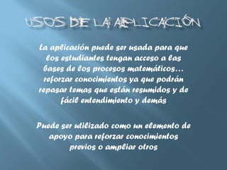 La aplicación puede ser usada para que
los estudiantes tengan acceso a las
bases de los procesos matemáticos…
reforzar conocimientos ya que podrán
repasar temas que están resumidos y de
fácil entendimiento y demás
Puede ser utilizado como un elemento de
apoyo para reforzar conocimientos
previos o ampliar otros