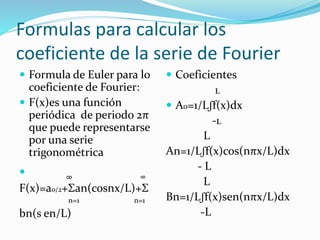 Formulas para calcular los
coeficiente de la serie de Fourier
 Formula de Euler para lo
coeficiente de Fourier:
 F(x)es una función
periódica de periodo 2π
que puede representarse
por una serie
trigonométrica
 ͚ ͚
F(x)=a0/2+Σan(cosnx/L)+Σ
n=1 n=1
bn(s en/L)
 Coeficientes
ʟ
 A0=1/Lʃf(x)dx
-ʟ
L
An=1/Lʃf(x)cos(nπx/L)dx
- L
L
Bn=1/Lʃf(x)sen(nπx/L)dx
-L
 