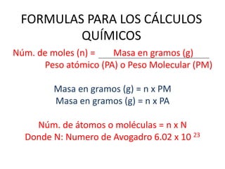 FORMULAS PARA LOS CÁLCULOS QUÍMICOS Núm. de moles (n) =        Masa en gramos (g) Peso atómico (PA) o Peso Molecular (PM) Masa en gramos (g) = n x PM Masa en gramos (g) = n x PA Núm. de átomos o moléculas = n x N Donde N: Numero de Avogadro 6.02 x 10 23 