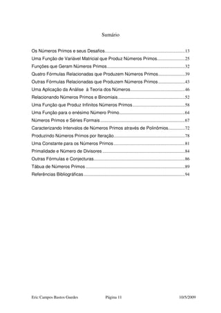 Eric Campos Bastos Guedes Página 11 10/5/2009
Sumário
Os Números Primos e seus Desafios........................................................................13
Uma Função de Variável Matricial que Produz Números Primos.........................25
Funções que Geram Números Primos......................................................................32
Quatro Fórmulas Relacionadas que Produzem Números Primos........................39
Outras Fórmulas Relacionadas que Produzem Números Primos........................43
Uma Aplicação da Análise à Teoria dos Números.................................................46
Relacionando Números Primos e Binomiais............................................................52
Uma Função que Produz Infinitos Números Primos...............................................58
Uma Função para o enésimo Número Primo...........................................................64
Números Primos e Séries Formais............................................................................67
Caracterizando Intervalos de Números Primos através de Polinômios...............72
Produzindo Números Primos por Iteração................................................................78
Uma Constante para os Números Primos................................................................81
Primalidade e Número de Divisores ..........................................................................84
Outras Fórmulas e Conjecturas..................................................................................86
Tábua de Números Primos .........................................................................................89
Referências Bibliográficas...........................................................................................94
 