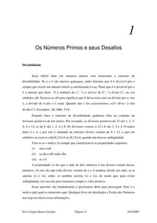 Eric Campos Bastos Guedes Página 13 10/5/2009
1
Os Números Primos e seus Desafios
Divisibilidade
Seria difícil falar em números primos sem mencionar o conceito de
divisibilidade. Se a e b são inteiros quaisquer, então dizemos que b é divisível por a
sempre que existir um número inteiro q satisfazendo b=aq. Dizer que b é divisível por a
é o mesmo que dizer: “b é múltiplo de a”, “a é divisor de b”, “a divide b”, ou, em
símbolos a|b. Escreve-se a|b para significar que b deixa resto zero na divisão por a, isto
é, a divisão de b por a é exata. Quando não o for escreveremos |a b/ (lê-se “a não
divide b”). Exemplos: 2|6, 6|60, 5 | 6/ .
Estando claro o conceito de divisibilidade, podemos falar no conjunto de
divisores positivos de um inteiro. Por exemplo, os divisores positivos de 12 são 1, 2, 3,
4, 6 e 12; os de 8 são 1, 2, 4 e 8. Os divisores comuns a 12 e 8 são 1, 2 e 4. O maior
deles é o 4, e por isto é chamado de máximo divisor comum de 8 e 12, o que em
símbolos se escreve mdc(8,12)=4 ou (8,12)=4, quando não houver ambigüidade.
Tem-se m = mdc(a, b) sempre que cumprirem-se as propriedades seguintes:
(i) m|a e m|b
(ii) se d|a e d|b então d|m
(iii) m > 0
A propriedade (i) diz que o mdc de dois números é um divisor comum desses
números; (ii) nos diz que todo divisor comum de a e b também divide seu mdc; se m
satisfaz (i) e (ii), então -m também satisfaz (i) e (ii), de modo que, para evitar
ambigüidade, (iii) nos diz para tomarmos sempre o valor positivo.
Essas questões são fundamentais e precisamos delas para prosseguir. Este é o
motivo pelo qual as menciono aqui. Qualquer livro de introdução a Teoria dos Números
traz logo no início essas informações.
 