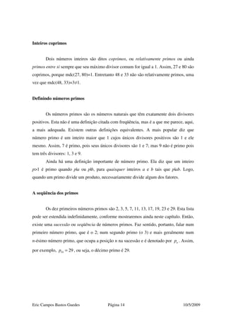 Eric Campos Bastos Guedes Página 14 10/5/2009
Inteiros coprimos
Dois números inteiros são ditos coprimos, ou relativamente primos ou ainda
primos entre si sempre que seu máximo divisor comum for igual a 1. Assim, 27 e 80 são
coprimos, porque mdc(27, 80)=1. Entretanto 48 e 33 não são relativamente primos, uma
vez que mdc(48, 33)=3≠1.
Definindo números primos
Os números primos são os números naturais que têm exatamente dois divisores
positivos. Esta não é uma definição citada com freqüência, mas é a que me parece, aqui,
a mais adequada. Existem outras definições equivalentes. A mais popular diz que
número primo é um inteiro maior que 1 cujos únicos divisores positivos são 1 e ele
mesmo. Assim, 7 é primo, pois seus únicos divisores são 1 e 7; mas 9 não é primo pois
tem três divisores: 1, 3 e 9.
Ainda há uma definição importante de número primo. Ela diz que um inteiro
p>1 é primo quando p|a ou p|b, para quaisquer inteiros a e b tais que p|ab. Logo,
quando um primo divide um produto, necessariamente divide algum dos fatores.
A seqüência dos primos
Os dez primeiros números primos são 2, 3, 5, 7, 11, 13, 17, 19, 23 e 29. Esta lista
pode ser estendida indefinidamente, conforme mostraremos ainda neste capítulo. Então,
existe uma sucessão ou seqüência de números primos. Faz sentido, portanto, falar num
primeiro número primo, que é o 2; num segundo primo (o 3) e mais geralmente num
n-ésimo número primo, que ocupa a posição n na sucessão e é denotado por np . Assim,
por exemplo, 10 29p = , ou seja, o décimo primo é 29.
 