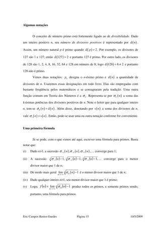 Eric Campos Bastos Guedes Página 15 10/5/2009
Algumas notações
O conceito de número primo está fortemente ligado ao de divisibilidade. Dado
um inteiro positivo n, seu número de divisores positivos é representado por ( )d n .
Assim, um número natural p é primo quando ( )d 2p = . Por exemplo, os divisores de
127 são 1 e 127; então ( )d 127 2= e portanto 127 é primo. Por outro lado, os divisores
de 128 são 1, 2, 4, 8, 16, 32, 64 e 128 em número de 8; logo ( )d 128 8 2= ≠ e portanto
128 não é primo.
Vimos duas notações: np designa o n-ésimo primo e ( )d n a quantidade de
divisores de n. Usaremos essas designações em todo livro. Elas são empregadas com
bastante freqüência pelos matemáticos e se consagraram pela tradição. Uma outra
função comum em Teoria dos Números é a kσ . Representa-se por ( )k nσ a soma das
k-ésimas potências dos divisores positivos de n. Note o leitor que para qualquer inteiro
n, tem-se ( ) ( )0 dn nσ = . Além disso, denotando por ( )s n a soma dos divisores de n,
vale ( ) ( )1 sn nσ = . Então, pode-se usar uma ou outra notação conforme for conveniente.
Uma primeira fórmula
Já se pode, com o que vimos até aqui, escrever uma fórmula para primos. Basta
notar que:
(i) Dado n>1, a sucessão ( ) ( ) ( )1 2 3, , ,n n nσ σ σ− − − … converge para 1;
(ii) A sucessão ( ) ( ) ( ) …3
3
2
2
1
1 ,1,1,1 −
−
−
−
−
− −−− nnn σσσ converge para o menor
divisor maior que 1 de n;
(iii) De modo mais geral ( )lim 1nα
α
α
σ
→−∞
− é o menor divisor maior que 1 de n;
(iv) Dado qualquer inteiro n>1, seu menor divisor maior que 1 é primo;
(v) Logo, ( ) ( )α
α
α
σ 1lim −=
−∞→
nnf produz todos os primos, e somente primos sendo,
portanto, uma fórmula para primos.
 