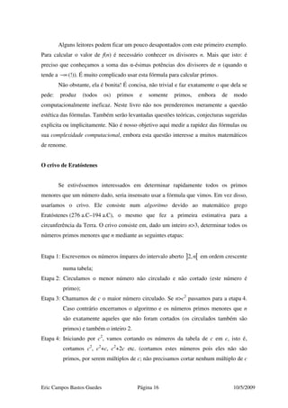 Eric Campos Bastos Guedes Página 16 10/5/2009
Alguns leitores podem ficar um pouco desapontados com este primeiro exemplo.
Para calcular o valor de f(n) é necessário conhecer os divisores n. Mais que isto: é
preciso que conheçamos a soma das α-ésimas potências dos divisores de n (quando α
tende a −∞ (!)). É muito complicado usar esta fórmula para calcular primos.
Não obstante, ela é bonita! É concisa, não trivial e faz exatamente o que dela se
pede: produz (todos os) primos e somente primos, embora de modo
computacionalmente ineficaz. Neste livro não nos prenderemos meramente a questão
estética das fórmulas. Também serão levantadas questões teóricas, conjecturas sugeridas
explicita ou implicitamente. Não é nosso objetivo aqui medir a rapidez das fórmulas ou
sua complexidade computacional, embora esta questão interesse a muitos matemáticos
de renome.
O crivo de Eratóstenes
Se estivéssemos interessados em determinar rapidamente todos os primos
menores que um número dado, seria insensato usar a fórmula que vimos. Em vez disso,
usaríamos o crivo. Ele consiste num algoritmo devido ao matemático grego
Eratóstenes (276 a.C–194 a.C), o mesmo que fez a primeira estimativa para a
circunferência da Terra. O crivo consiste em, dado um inteiro n>3, determinar todos os
números primos menores que n mediante as seguintes etapas:
Etapa 1: Escrevemos os números ímpares do intervalo aberto ] [2,n em ordem crescente
numa tabela;
Etapa 2: Circulamos o menor número não circulado e não cortado (este número é
primo);
Etapa 3: Chamamos de c o maior número circulado. Se n>c2
passamos para a etapa 4.
Caso contrário encerramos o algoritmo e os números primos menores que n
são exatamente aqueles que não foram cortados (os circulados também são
primos) e também o inteiro 2.
Etapa 4: Iniciando por c2
, vamos cortando os números da tabela de c em c, isto é,
cortamos c2
, c2
+c, c2
+2c etc. (cortamos estes números pois eles não são
primos, por serem múltiplos de c; não precisamos cortar nenhum múltiplo de c
 