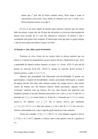 Eric Campos Bastos Guedes Página 17 10/5/2009
menor que c2
pois eles já foram cortados antes). Nesta etapa é como se
estivéssemos peneirando nossa tabela de números, por isso o nome crivo.
Neste momento retorna-se à etapa 2.
O crivo é um meio rápido de decidir quais números menores que um inteiro
dado são primos, e quais não são. Os que não são primos se escrevem como produto de
primos (com exceção de 1) e por isto chamam-se compostos. O número 1 não é
considerado nem primo nem composto. É interessante notar que para os gregos antigos
1 não era nem sequer um número (veja p.1 de [15]).
As funções π , teto, chão e parte fracionária
Voltemos ao crivo. Como ele nos mostra todos os primos menores que um
inteiro n, é natural nos perguntarmos quantos primos há até n. Representa-se por ( )nπ
a quantidade de números primos menores ou iguais a n. Assim, ( )1 0π = pois não há
primos no intervalo [ ] { }1,1 1= ; ( )11 5π = , porque no intervalo [ ]1,11 existem 5
números primos, a saber, 2, 3, 5, 7 e 11.
Sabemos que primalidade está relacionada com divisibilidade. E quando nos
questionamos a respeito de divisibilidade, estamos procurando informações a respeito
de alguma divisão. Por outro lado, números primos são sempre inteiros, mas muitos
valores de funções não são números inteiros. Então precisamos, algumas vezes,
“converter” números reais em inteiros. Por isso, duas funções que aparecem com
freqüência quando se buscam fórmulas para primos são a chão e a teto. O chão de x é
denotado por x   e é o maior inteiro ≤x. O teto de x é denotado por x   e é o menor
inteiro ≥x. Os números x   e x   são os únicos inteiros que satisfazem
1 1x x x x x− < ≤ ≤ < +       . Note que chamar x   de o chão de x e x   de o teto de x
está em conformidade com o que é sugerido graficamente por estes símbolos.
Assim, por exemplo, 7,8 7=   e 20,2 21=   . Com números negativos tem-se
7,42 8 8,17− = − = −       . Quando x é inteiro, tanto o chão quanto o teto de x igualam-se
a x.
 