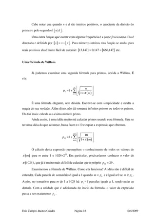 Eric Campos Bastos Guedes Página 18 10/5/2009
Cabe notar que quando n e d são inteiros positivos, o quociente da divisão do
primeiro pelo segundo é n d   .
Uma outra função que ocorre com alguma freqüência é a parte fracionária. Ela é
denotada e definida por { }x x x= −    . Para números inteiros esta função se anula; para
reais positivos ela é muito fácil de calcular: { } { }13,147 0,147 666,147= = etc.
Uma fórmula de Willans
Já podemos examinar uma segunda fórmula para primos, devida a Willans. É
ela:
( )
2
1
1
1
n
nn
m
n
p
mπ=
 
= +  
+  
∑
É uma fórmula elegante, sem dúvida. Escreve-se com simplicidade e oculta a
magia de sua verdade. Além disso, não dá somente infinitos primos ou todos os primos.
Ela faz mais: calcula o n-ésimo número primo.
Ainda assim, é uma idéia muito má calcular primos usando essa fórmula. Para se
ter uma idéia do que acontece, basta fazer n=10 e espiar a expressão que obtemos.
( )
1024
1010
1
10
1
1m
p
mπ=
 
= +  
+  
∑
O cálculo desta expressão pressupõem o conhecimento de todos os valores de
( )mπ para m entre 1 e 1024=210
. Em particular, precisaríamos conhecer o valor de
( )1024π , que já é muito mais difícil de calcular que o próprio 10 29p = .
Examinemos a fórmula de Willans. Como ela funciona? A idéia não é difícil de
entender. Cada parcela do somatório é igual a 1 quando nm p< e é igual a 0 se nm p≥ .
Assim, no somatório para m de 1 a 1024 há 1np − parcelas iguais a 1, sendo nulas as
demais. Com a unidade que é adicionada no início da fórmula, o valor da expressão
passa a ser exatamente np .
 