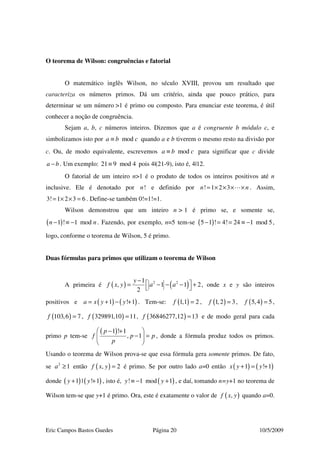Eric Campos Bastos Guedes Página 20 10/5/2009
O teorema de Wilson: congruências e fatorial
O matemático inglês Wilson, no século XVIII, provou um resultado que
caracteriza os números primos. Dá um critério, ainda que pouco prático, para
determinar se um número >1 é primo ou composto. Para enunciar este teorema, é útil
conhecer a noção de congruência.
Sejam a, b, c números inteiros. Dizemos que a é congruente b módulo c, e
simbolizamos isto por moda b c≡ quando a e b tiverem o mesmo resto na divisão por
c. Ou, de modo equivalente, escrevemos moda b c≡ para significar que c divide
a b− . Um exemplo: 21 9 mod 4≡ pois 4|(21-9), isto é, 4|12.
O fatorial de um inteiro n>1 é o produto de todos os inteiros positivos até n
inclusive. Ele é denotado por !n e definido por ! 1 2 3n n= × × × × . Assim,
3! 1 2 3 6= × × = . Define-se também 0!=1!=1.
Wilson demonstrou que um inteiro n > 1 é primo se, e somente se,
( )1 ! 1 modn n− ≡ − . Fazendo, por exemplo, n=5 tem-se ( )5 1 ! 4! 24 1 mod 5− = = ≡ − ,
logo, conforme o teorema de Wilson, 5 é primo.
Duas fórmulas para primos que utilizam o teorema de Wilson
A primeira é ( ) ( )2 21
, 1 1 2
2
y
f x y a a
−  = − − − +  , onde x e y são inteiros
positivos e ( ) ( )1 ! 1a x y y= + − + . Tem-se: ( )1,1 2f = , ( )1,2 3f = , ( )5,4 5f = ,
( )103,6 7f = , ( )329891,10 11f = , ( )36846277,12 13f = e de modo geral para cada
primo p tem-se
( )1 ! 1
, 1
p
f p p
p
 − +
− = 
 
, donde a fórmula produz todos os primos.
Usando o teorema de Wilson prova-se que essa fórmula gera somente primos. De fato,
se 2
1a ≥ então ( ), 2f x y = é primo. Se por outro lado a=0 então ( ) ( )1 ! 1x y y+ = +
donde ( ) ( )1 | ! 1y y+ + , isto é, ( )! 1 mod 1y y≡ − + , e daí, tomando n=y+1 no teorema de
Wilson tem-se que y+1 é primo. Ora, este é exatamente o valor de ( ),f x y quando a=0.
 