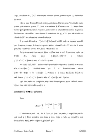 Eric Campos Bastos Guedes Página 21 10/5/2009
Logo, os valores de ( ),f x y são sempre números primos, para cada par x, y de inteiros
positivos.
Não se trata de uma fórmula prática, entretanto. Ela tem uma “predileção muito
grande pelo número primo 2”, como nos observa R. Watanabe em [2]. Além disso,
mesmo para produzir primos pequenos, começamos a ter problemas com a magnitude
dos números envolvidos. Um exemplo é o cômputo de 10 29p = , que nos remete ao
cálculo de 28!, um número de trinta algarismos.
A segunda fórmula é ( ) ( ) ( )( )2 2 ! mod 1f n n n= + + onde se escreve a mod b
para denotar o resto da divisão de a por b. Assim, 10 mod 3 = 1 e 23 mod 4 = 3. Notar
que 2n! é o dobro do fatorial de n, e não o fatorial de 2n.
Deixo como exercício para o leitor verificar que se n+1 é composto então ele
divide 2n!. Neste caso ( ) ( )2 ! mod 1 0n n + = e portanto
( ) ( ) ( )( )2 2 ! mod 1 2 0 2f n n n= + + = + = é primo.
Por outro lado, se n+1 é um número primo então segundo o teorema de Wilson,
( )! 1 mod 1n n≡ − + . Multiplicando por 2 e desenvolvendo tem-se
( ) ( )2 ! 2 2 1 1 mod 1n n n n≡ − ≡ − + + ≡ − + . Portanto n-1 é o resto da divisão de 2n! por
n+1. Assim, ( ) ( ) ( )( ) ( )2 2 ! mod 1 2 1 1f n n n n n= + + = + − = + é primo.
Seja n+1 primo ou composto, f(n) é um número primo. Essa fórmula produz
primos para todo inteiro não negativo n.
Uma fórmula de Minác para π(n)
É ela:
( )
( ) ( )
2
1 ! 1 1 !n
i
i i
n
i i
π
=
  − + −
= −  
   
∑
O somatório é para i de 2 até n. Cada vez que i for primo, a respectiva parcela
será igual a 1. Caso contrário será igual a zero. Então o valor do somatório será
precisamente ( )nπ . Deve-se provar, portanto, que
 