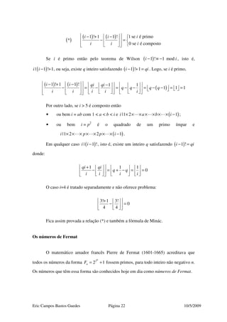 Eric Campos Bastos Guedes Página 22 10/5/2009
( )
( ) ( ) 1 se é primo1 ! 1 1 !
*
0 se é composto
ii i
ii i
  − + − 
− =   
    
Se i é primo então pelo teorema de Wilson ( )1 ! 1 modi i− ≡ − , isto é,
( )| 1 ! 1i i − + , ou seja, existe q inteiro satisfazendo ( )1 ! 1i qi− + = . Logo, se i é primo,
( ) ( )
( )
1 ! 1 1 ! 1 1
1 1 1
i i qi qi
q q q q
i i i i i
  − + −    −   
 − = − = − − = − − = =                      
Por outro lado, se i > 5 é composto então
• ou bem i = ab com 1 < a < b < i e ( )|1 2 1i a b i× × × × × × × − ;
• ou bem i = p2
é o quadrado de um primo ímpar e
( )|1 2 2 1i p p i× × × × × × × − .
Em qualquer caso ( )| 1 !i i − , isto é, existe um inteiro q satisfazendo ( )1 !i qi− =
donde:
1 1 1
0
qi qi
q q
i i i i
 +      
− = + − = =            
O caso i=4 é tratado separadamente e não oferece problema:
3! 1 3!
0
4 4
 +  
− =    
Fica assim provada a relação (*) e também a fórmula de Minác.
Os números de Fermat
O matemático amador francês Pierre de Fermat (1601-1665) acreditava que
todos os números da forma 2
2 1
n
nF = + fossem primos, para todo inteiro não negativo n.
Os números que têm essa forma são conhecidos hoje em dia como números de Fermat.
 