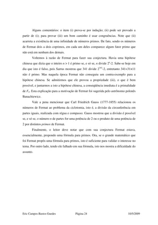 Eric Campos Bastos Guedes Página 24 10/5/2009
Alguns comentários: o item (i) prova-se por indução; (ii) pode ser provado a
partir de (i); para provar (iii) um bom caminho é usar congruências. Note que (ii)
acarreta a existência de uma infinidade de números primos. De fato, sendo os números
de Fermat dois a dois coprimos, em cada um deles comparece algum fator primo que
não está em nenhum dos demais.
Voltemos à razão de Fermat para fazer sua conjectura. Havia uma hipótese
chinesa que dizia que o inteiro n > 1 é primo se, e só se, n divide 2n
-2. Sabe-se hoje em
dia que isto é falso, pois Sarrus mostrou que 341 divide 2341
-2, entretanto 341=31×11
não é primo. Mas naquela época Fermat não conseguiu um contra-exemplo para a
hipótese chinesa. Se admitirmos que ele provou a propriedade (iii), o que é bem
possível, e juntarmos a isto a hipótese chinesa, a conseqüência imediata é a primalidade
de Fn. Esta explicação para a motivação de Fermat foi sugerida pelo astrônomo polonês
Banachiewicz.
Vale a pena mencionar que Carl Friedrich Gauss (1777-1855) relacionou os
números de Fermat ao problema da ciclotomia, isto é, a divisão da circunferência em
partes iguais, realizada com régua e compasso. Gauss mostrou que a divisão é possível
se, e só se, o número n de partes for uma potência de 2 ou o produto de uma potência de
2 por distintos primos de Fermat.
Finalmente, o leitor deve notar que com sua conjectura Fermat estava,
essencialmente, propondo uma fórmula para primos. Ora, se o grande matemático que
foi Fermat propôs uma fórmula para primos, isto é suficiente para validar o interesse no
tema. Por outro lado, tendo ele falhado em sua fórmula, isto nos mostra a dificuldade do
assunto.
 
