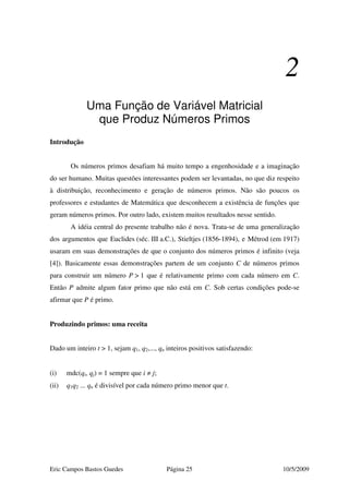 Eric Campos Bastos Guedes Página 25 10/5/2009
2
Uma Função de Variável Matricial
que Produz Números Primos
Introdução
Os números primos desafiam há muito tempo a engenhosidade e a imaginação
do ser humano. Muitas questões interessantes podem ser levantadas, no que diz respeito
à distribuição, reconhecimento e geração de números primos. Não são poucos os
professores e estudantes de Matemática que desconhecem a existência de funções que
geram números primos. Por outro lado, existem muitos resultados nesse sentido.
A idéia central do presente trabalho não é nova. Trata-se de uma generalização
dos argumentos que Euclides (séc. III a.C.), Stieltjes (1856-1894), e Métrod (em 1917)
usaram em suas demonstrações de que o conjunto dos números primos é infinito (veja
[4]). Basicamente essas demonstrações partem de um conjunto C de números primos
para construir um número P > 1 que é relativamente primo com cada número em C.
Então P admite algum fator primo que não está em C. Sob certas condições pode-se
afirmar que P é primo.
Produzindo primos: uma receita
Dado um inteiro t > 1, sejam q1, q2,..., qn inteiros positivos satisfazendo:
(i) mdc(qi, qj) = 1 sempre que i ≠ j;
(ii) q1q2 ... qn é divisível por cada número primo menor que t.
 