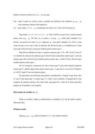 Eric Campos Bastos Guedes Página 26 10/5/2009
Sejam m inteiros positivos b1, b2,..., bm tais que
(iii) cada bi pode ser escrito como o produto de potências dos números q1, q2,..., qn
com expoentes inteiros não negativos;
(iv) para cada j = 1, 2, ..., n, exatamente um entre os bi’s não é divisível por qj;
Seja ainda si ∈ {1, −1}, i = 1, 2, ..., m. Não é difícil ver que Σsibi é relativamente
primo com 1 2 nq q q . De fato, se p é primo e 1 2| np q q q , então pela condição (i) p
divide exatamente um entre os qi’s, digamos, q1; mas pela condição (iv), Σsibi é uma
soma em que exceto uma, todas as parcelas são divisíveis por q1, e também por p. Logo
Σsibi não é divisível por p nem por nenhum primo menor que t.
Seja M um múltiplo de todos os primos menores que t e P = |M + Σsibi|. Como P
é o módulo da soma de um número que é divisível por cada primo menor que t, com um
número que não é divisível por nenhum primo menor que t, então P não é divisível por
nenhum primo menor que t.
Se P é composto, certamente ele não é menor que t2
, pois todo natural composto
menor que t2
, admite algum fator primo menor que t, o que não é o caso de P. Portanto,
se 1<P<t2
então P será um número primo.
Se quisermos uma fórmula para primos consideramos a função h que terá valor
P, caso P seja maior que 1 e menor que t2
, e valor 2 caso contrário. A imagem de h é um
conjunto de números primos. Por outro lado, seja qual for o valor de P várias questões
podem ser levantadas a seu respeito.
Dois modos de escolher os 'siq
Pode-se escolher n-uplas q satisfazendo as condições (i) e (ii) de muitos modos.
Mostrarei dois.
Primeiro modo
Sejam q1, q2,..., qn-1 primos distintos e t > 1 um número natural.
 