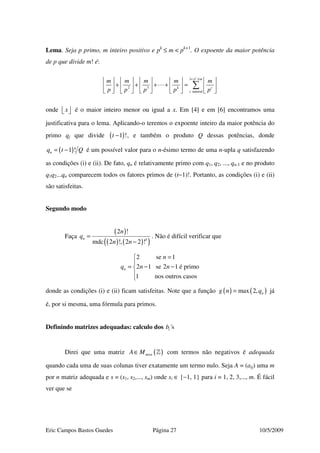 Eric Campos Bastos Guedes Página 27 10/5/2009
Lema. Seja p primo, m inteiro positivo e pk
≤ m < pk+1
. O expoente da maior potência
de p que divide m! é:
1
2 3
natural
c
p m
k c
c
m m m m m
p p p p p
< ≤
         
+ + + + =         
         
∑
onde x   é o maior inteiro menor ou igual a x. Em [4] e em [6] encontramos uma
justificativa para o lema. Aplicando-o teremos o expoente inteiro da maior potência do
primo qj que divide ( )1 !t − , e também o produto Q dessas potências, donde
( )1 !nq t Q= − é um possível valor para o n-ésimo termo de uma n-upla q satisfazendo
as condições (i) e (ii). De fato, qn é relativamente primo com q1, q2, ..., qn-1 e no produto
q1q2...qn comparecem todos os fatores primos de (t−1)!. Portanto, as condições (i) e (ii)
são satisfeitas.
Segundo modo
Faça
( )
( ) ( )( )3
2 !
mdc 2 !, 2 2 !
n
n
q
n n
=
−
. Não é difícil verificar que
2 se 1
2 1 se 2 1 é primo
1 nos outros casos
n
n
q n n
=

= − −


donde as condições (i) e (ii) ficam satisfeitas. Note que a função ( ) ( )max 2, ng n q= já
é, por si mesma, uma fórmula para primos.
Definindo matrizes adequadas: calculo dos ´sib
Direi que uma matriz ( )m nA M ×∈ » com termos não negativos é adequada
quando cada uma de suas colunas tiver exatamente um termo nulo. Seja A = (aij) uma m
por n matriz adequada e s = (s1, s2,..., sm) onde si ∈ {−1, 1} para i = 1, 2, 3,..., m. É fácil
ver que se
 