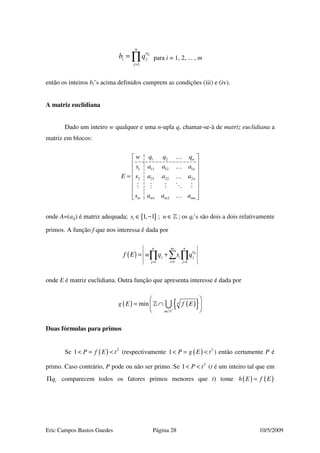 Eric Campos Bastos Guedes Página 28 10/5/2009
1
ij
n
a
i j
j
b q
=
= ∏ para i = 1, 2, ... , m
então os inteiros bi’s acima definidos cumprem as condições (iii) e (iv).
A matriz euclidiana
Dado um inteiro w qualquer e uma n-upla q, chamar-se-à de matriz euclidiana a
matriz em blocos:
1 2
1 11 12 1
2 21 22 2
1 2
n
n
n
m m m mn
w q q q
s a a a
E s a a a
s a a a
 
 
 
 =
 
 
  
…
…
…
…
onde A=(aij) é matriz adequada; { }1, 1is ∈ − ; w∈» ; os qi’s são dois a dois relativamente
primos. A função f que nos interessa é dada por
( )
11 1
ij
n nm
a
j i j
ij j
f E w q s q
== =
= +∑∏ ∏
onde E é matriz euclidiana. Outra função que apresenta interesse é dada por
( ) ( ){ }min n
n
g E f E
∗
∈
 
= ∩ 
 »
» ∪
Duas fórmulas para primos
Se ( ) 2
1 P f E t< = < (respectivamente ( ) 2
1 P g E t< = < ) então certamente P é
primo. Caso contrário, P pode ou não ser primo. Se 2
1 P t< < (t é um inteiro tal que em
iqΠ comparecem todos os fatores primos menores que t) tome ( ) ( )h E f E=
 