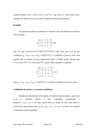 Eric Campos Bastos Guedes Página 29 10/5/2009
(respectivamente ( ) ( )h E g E= ); se P = 1 ou 2
P t≥ faça ( ) 2h E = . Deste modo ( )h E
é sempre um número primo. Eis aí dois exemplos de fórmulas para primos.
Exemplos
O conjunto das matrizes euclidianas é o domínio onde está definida nossa função
f. Por exemplo:
0 2 3 5 7
1 3 2 0 0 107
1 0 0 1 1
f
 
 
= 
 
 
uma vez que 0×2×3×5×7+23
×32
×50
×70
+20
×30
×51
×71
=107. Note que t=11 já que
escolhemos ( )8 4 2
1 2 3 42, 3, 5, 10! 2 3 5 7q q q q= = = = = , conforme o primeiro modo. Isto
significa que no produto q1q2q3q4 comparecem todos os fatores primos menores que
t = 11. Como 107 < 112
, tem-se que 107 é primo. Outro exemplo é o seguinte
87 2 3 5 77
1 7 0 3 0
61
1 2 2 0 2
1 0 2 1 1
f
 
 
  =
 −
 
− 
onde ( )8 4 2
1 2 3 42, 3, 5, 11! 2 3 5 77q q q q= = = = = foram escolhidos do primeiro modo.
A infinitude dos primos e as matrizes euclidianas
Suponha por absurdo que exista apenas um número finito de primos, sejam eles,
p1, p2, ..., pr. Euclides chegou a uma contradição considerando o
número 1 2 1E rP p p p= + . De fato, algum primo pi divide PE, pois todo inteiro é
divisível por algum primo, logo 1 2| |1i E i r ip P p p p p p− ⇒ , absurdo. Isto equivale
a considerar a matriz euclidiana
 